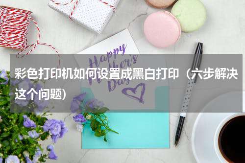彩色打印机如何设置成黑白打印（六步解决这个问题）