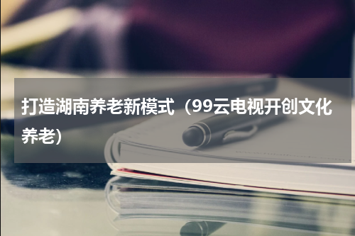 打造湖南养老新模式（99云电视开创文化养老）