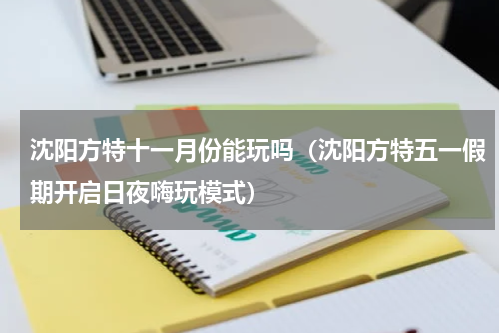 沈阳方特十一月份能玩吗（沈阳方特五一假期开启日夜嗨玩模式）