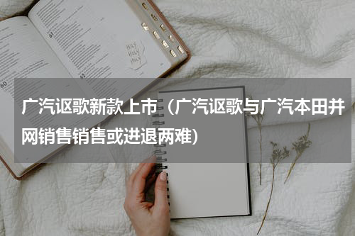 广汽讴歌新款上市（广汽讴歌与广汽本田并网销售销售或进退两难）