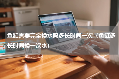 鱼缸需要完全换水吗多长时间一次（鱼缸多长时间换一次水）