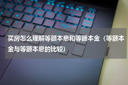 买房怎么理解等额本息和等额本金（等额本金与等额本息的比较）