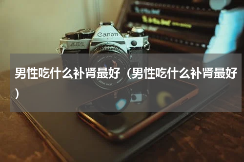 男性吃什么补肾最好（男性吃什么补肾最好）