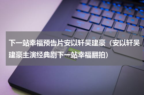 下一站幸福预告片安以轩吴建豪（安以轩吴建豪主演经典剧下一站幸福翻拍）