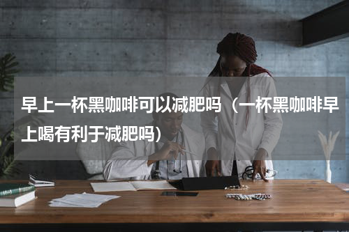 早上一杯黑咖啡可以减肥吗（一杯黑咖啡早上喝有利于减肥吗）