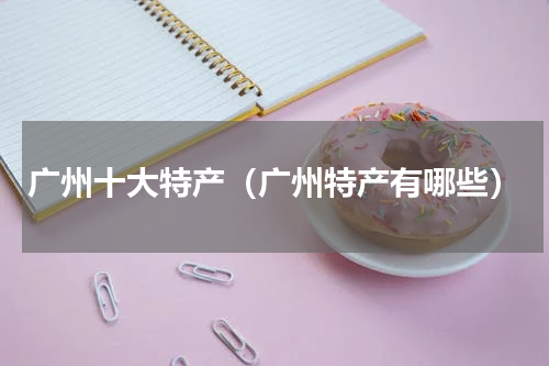 广州十大特产（广州特产有哪些）