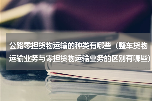 公路零担货物运输的种类有哪些（整车货物运输业务与零担货物运输业务的区别有哪些）