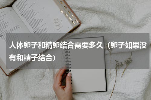 人体卵子和精卵结合需要多久（卵子如果没有和精子结合）