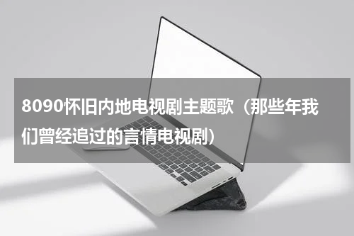 8090怀旧内地电视剧主题歌（那些年我们曾经追过的言情电视剧）