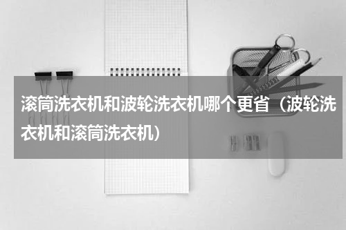 滚筒洗衣机和波轮洗衣机哪个更省（波轮洗衣机和滚筒洗衣机）