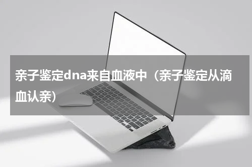亲子鉴定dna来自血液中（亲子鉴定从滴血认亲）