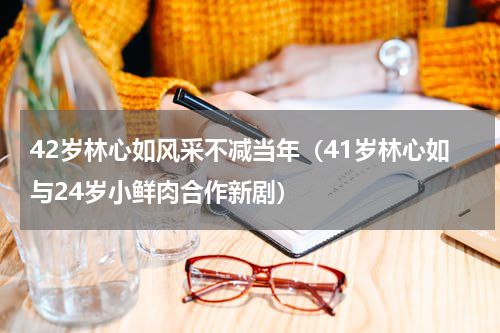 42岁林心如风采不减当年（41岁林心如与24岁小鲜肉合作新剧）
