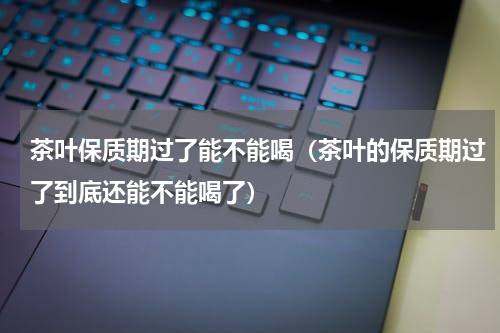 茶叶保质期过了能不能喝（茶叶的保质期过了到底还能不能喝了）