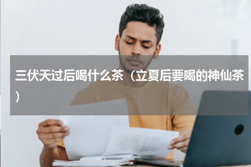 三伏天过后喝什么茶（立夏后要喝的神仙茶）