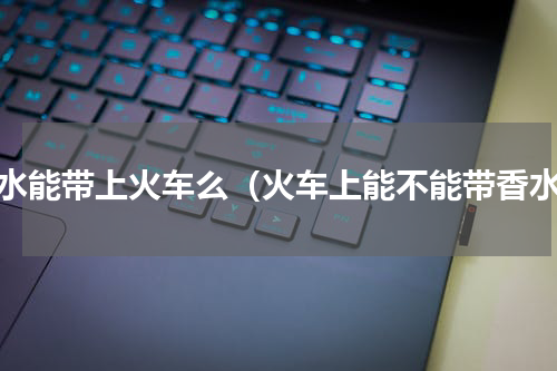 香水能带上火车么（火车上能不能带香水）