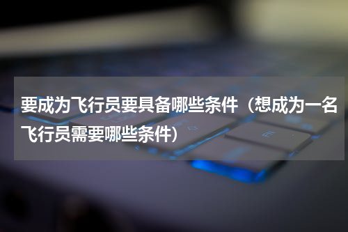 要成为飞行员要具备哪些条件（想成为一名飞行员需要哪些条件）