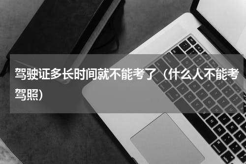 驾驶证多长时间就不能考了（什么人不能考驾照）
