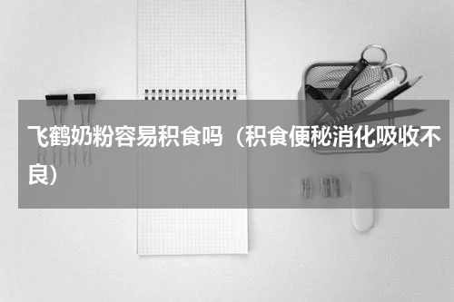 飞鹤奶粉容易积食吗（积食便秘消化吸收不良）