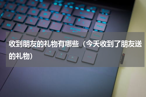 收到朋友的礼物有哪些（今天收到了朋友送的礼物）