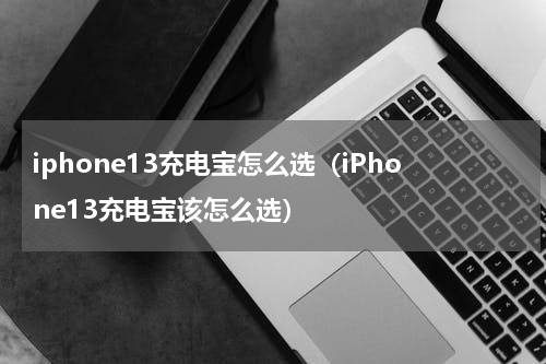 iphone13充电宝怎么选（iPhone13充电宝该怎么选）