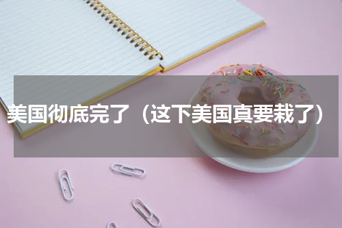美国彻底完了（这下美国真要栽了）