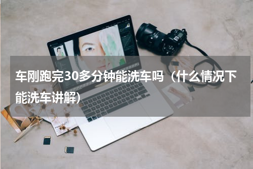车刚跑完30多分钟能洗车吗（什么情况下能洗车讲解）
