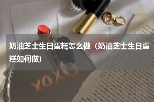 奶油芝士生日蛋糕怎么做（奶油芝士生日蛋糕如何做）