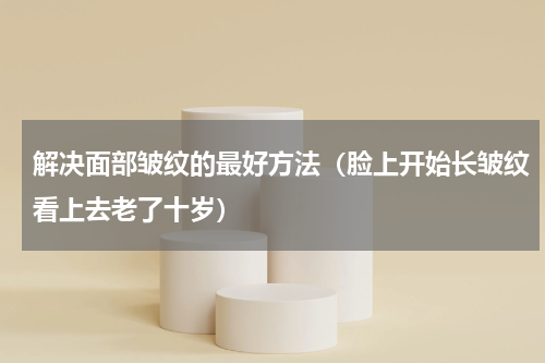 解决面部皱纹的最好方法（脸上开始长皱纹看上去老了十岁）