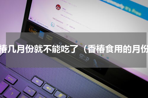 香椿几月份就不能吃了（香椿食用的月份）