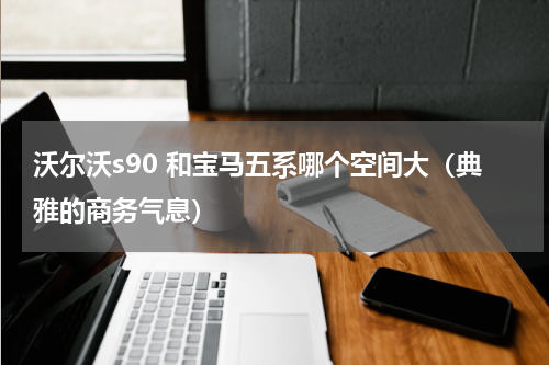 沃尔沃s90 和宝马五系哪个空间大（典雅的商务气息）