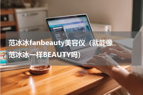 范冰冰fanbeauty美容仪（就能像范冰冰一样BEAUTY吗）