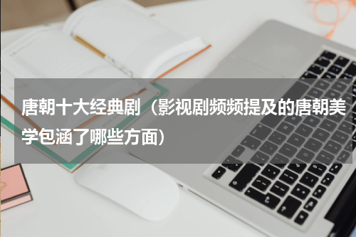 唐朝十大经典剧（影视剧频频提及的唐朝美学包涵了哪些方面）