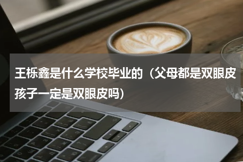 王栎鑫是什么学校毕业的（父母都是双眼皮孩子一定是双眼皮吗）