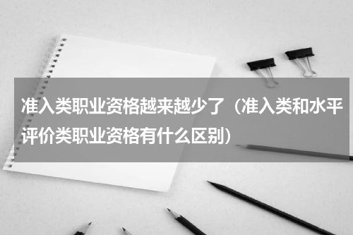 准入类职业资格越来越少了（准入类和水平评价类职业资格有什么区别）