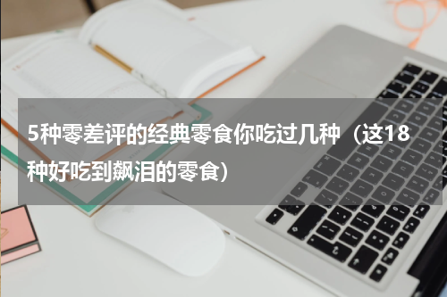 5种零差评的经典零食你吃过几种（这18种好吃到飙泪的零食）