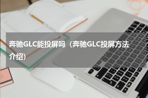 奔驰GLC能投屏吗（奔驰GLC投屏方法介绍）