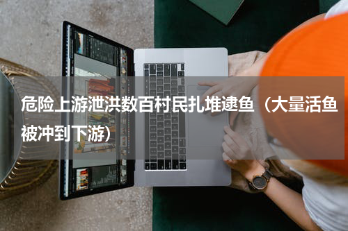 危险上游泄洪数百村民扎堆逮鱼（大量活鱼被冲到下游）