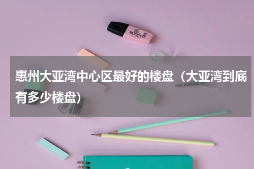 惠州大亚湾中心区最好的楼盘（大亚湾到底有多少楼盘）