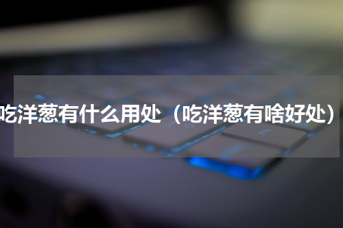 吃洋葱有什么用处（吃洋葱有啥好处）
