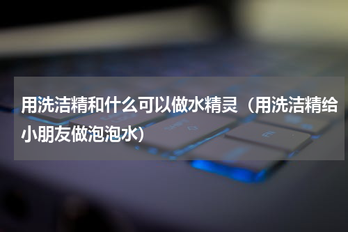 用洗洁精和什么可以做水精灵（用洗洁精给小朋友做泡泡水）