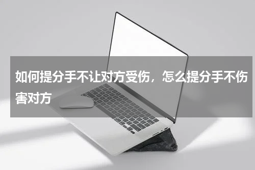 如何提分手不让对方受伤，怎么提分手不伤害对方