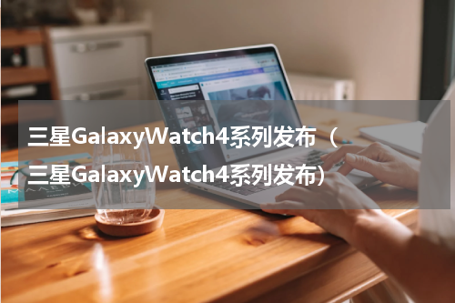 三星GalaxyWatch4系列发布（三星GalaxyWatch4系列发布）