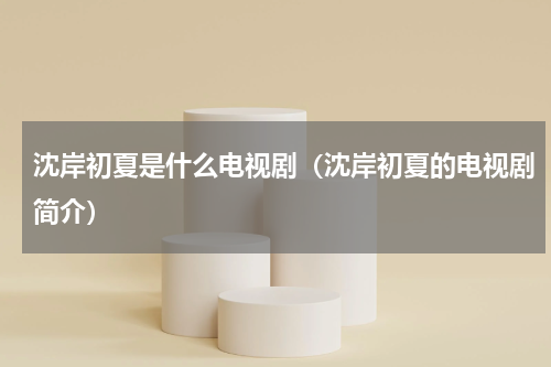 沈岸初夏是什么电视剧（沈岸初夏的电视剧简介）