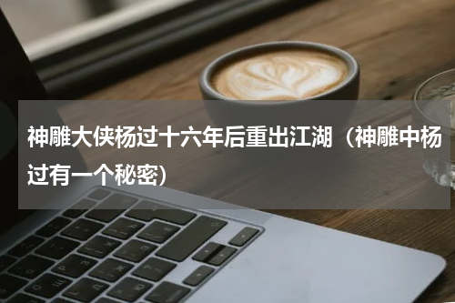 神雕大侠杨过十六年后重出江湖（神雕中杨过有一个秘密）