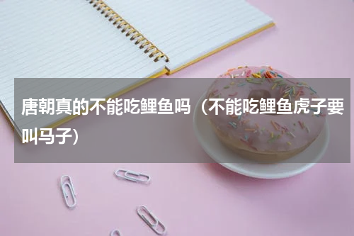 唐朝真的不能吃鲤鱼吗（不能吃鲤鱼虎子要叫马子）