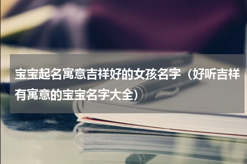 宝宝起名寓意吉祥好的女孩名字（好听吉祥有寓意的宝宝名字大全）