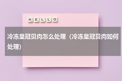 冷冻皇冠贝肉怎么处理（冷冻皇冠贝肉如何处理）