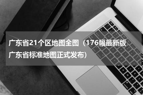 广东省21个区地图全图（176幅最新版广东省标准地图正式发布）