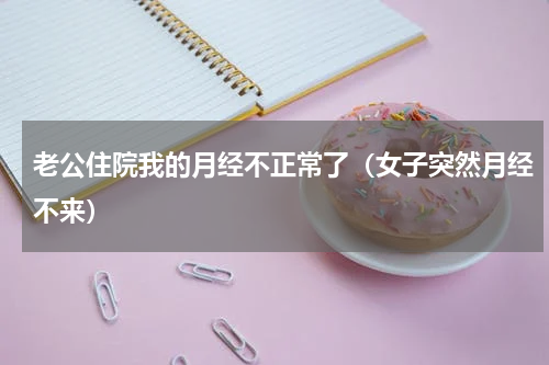 老公住院我的月经不正常了（女子突然月经不来）