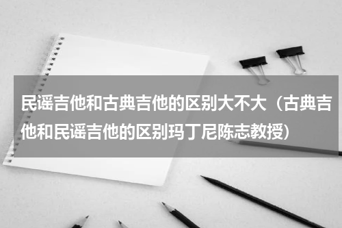 民谣吉他和古典吉他的区别大不大（古典吉他和民谣吉他的区别玛丁尼陈志教授）